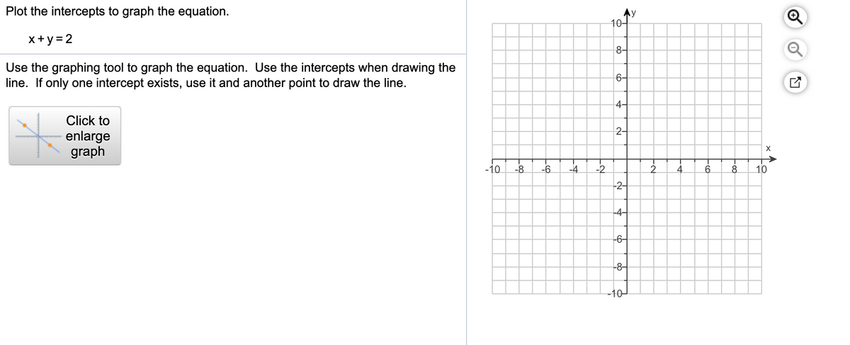 Plot the intercepts to graph the equation.
Ay
10-
x+y = 2
8-
Use the graphing tool to graph the equation. Use the intercepts when drawing the
line. If only one intercept exists, use it and another point to draw the line.
6-
4-
Click to
2-
enlarge
graph
-10
-8
-6
-4
-2
2.
4
10
-2-
-4-
-6-
-8-
-10-
of
of
