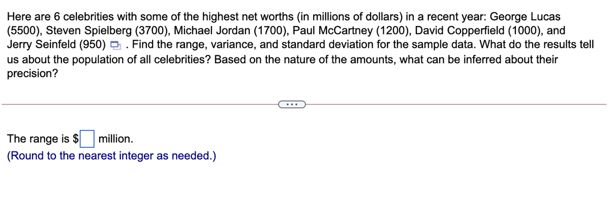 Here are 6 celebrities with some of the highest net worths (in millions of dollars) in a recent year: George Lucas
(5500), Steven Spielberg (3700), Michael Jordan (1700), Paul McCartney (1200), David Copperfield (1000), and
Jerry Seinfeld (950)
us about the population of all celebrities? Based on the nature of the amounts, what can be inferred about their
precision?
Find the range, variance, and standard deviation for the sample data. What do the results tell
The range is $
million.
(Round to the nearest integer as needed.)
