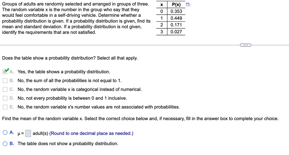 Groups of adults are randomly selected and arranged in groups of three.
The random variable x is the number in the group who say that they
would feel comfortable in a self-driving vehicle. Determine whether a
probability distribution is given. If a probability distribution is given, find its
mean and standard deviation. If a probability distribution is not given,
identify the requirements that are not satisfied.
P(x)
0.353
1
0.449
2
0.171
3
0.027
Does the table show a probability distribution? Select all that apply.
Yes, the table shows a probability distribution.
B. No, the sum of all the probabilities is not equal to 1.
C. No, the random variable x is categorical instead of numerical.
D. No, not every probability is between 0 and 1 inclusive.
E. No, the random variable x's number values are not associated with probabilities.
Find the mean of the random variable x. Select the correct choice below and, if necessary, fill in the answer box to complete your choice.
A.
adult(s) (Round to one decimal place as needed.)
B. The table does not show a probability distribution.
O O
