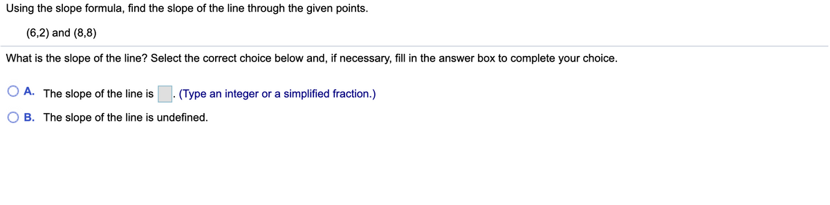 Using the slope formula, find the slope of the line through the given points.
(6,2) and (8,8)
What is the slope of the line? Select the correct choice below and, if necessary, fill in the answer box to complete your choice.
O A. The slope of the line is . (Type an integer or a simplified fraction.)
O B. The slope of the line is undefined.
