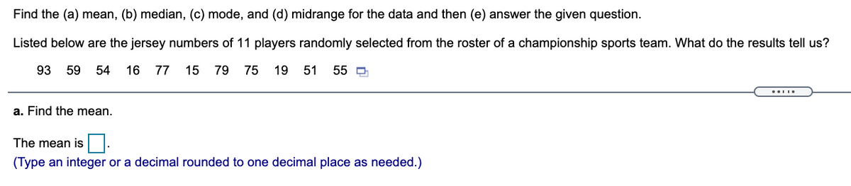 Find the (a) mean, (b) median, (c) mode, and (d) midrange for the data and then (e) answer the given question.
Listed below are the jersey numbers of 11 players randomly selected from the roster of a championship sports team. What do the results tell us?
93
59
54 16
77
15 79
75 19 51 55 0
a. Find the mean.
The mean is|.
(Type an integer or a decimal rounded to one decimal place as needed.)
