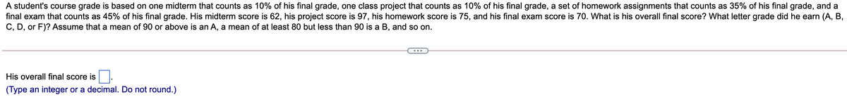 A student's course grade is based on one midterm that counts as 10% of his final grade, one class project that counts as 10% of his final grade, a set of homework assignments that counts as 35% of his final grade, and a
final exam that counts as 45% of his final grade. His midterm score is 62, his project score is 97, his homework score is 75, and his final exam score is 70. What is his overall final score? What letter grade did he earn (A, B,
C, D, or F)? Assume that a mean of 90 or above is an A, a mean of at least 80 but less than 90 is a B, and so on.
...
His overall final score is
(Type an integer or a decimal. Do not round.)
