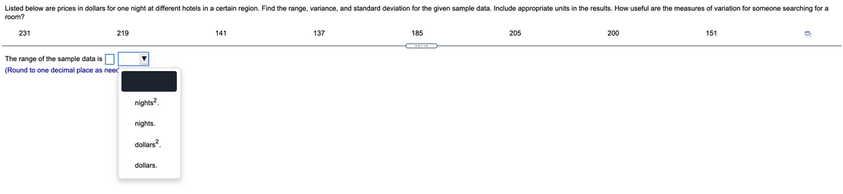 Listed below are prices in dollars for one night at different hotels in a certain region. Find the range, variance, and standard deviation for the given sample data. Include appropriate units in the results. How useful are the measures of variation for someone searching for a
room?
231
219
141
137
185
205
200
151
The range of the sample data is
(Round to one decimal place as neec
nights?.
nights.
dollars?.
dollars.
