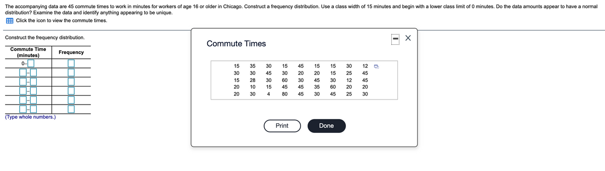 The accompanying data are 45 commute times to work in minutes for workers of age 16 or older in Chicago. Construct a frequency distribution. Use a class width of 15 minutes and begin with a lower class limit of 0 minutes. Do the data amounts appear to have a normal
distribution? Examine the data and identify anything appearing to be unique.
Click the icon to view the commute times.
Construct the frequency distribution.
Commute Times
Commute Time
Frequency
(minutes)
0-
15
35
30
15
45
15
15
30
12
30
30
45
30
20
20
15
25
45
15
28
30
60
30
45
30
12
45
20
10
15
45
45
35
60
20
20
20
30
4
80
45
30
45
25
30
(Type whole numbers.)
Print
Done
ITT
