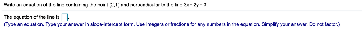 Write an equation of the line containing the point (2,1) and perpendicular to the line 3x - 2y = 3.
The equation of the line is.
(Type an equation. Type your answer in slope-intercept form. Use integers or fractions for any numbers in the equation. Simplify your answer. Do not factor.)
