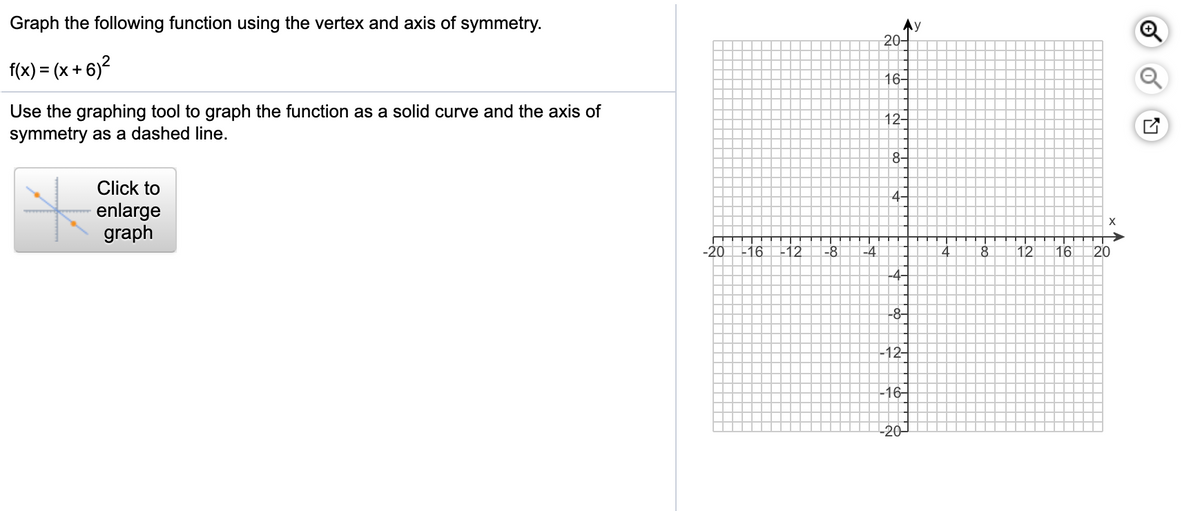Graph the following function using the vertex and axis of symmetry.
y
20-
f(x) = (x + 6)?
16-
Use the graphing tool to graph the function as a solid curve and the axis of
symmetry as a dashed line.
12-
8-
Click to
4-
enlarge
graph
-20
-16
-12
-8
-4
8.
12
16
20
-4-
-12-
-16-
-20-
