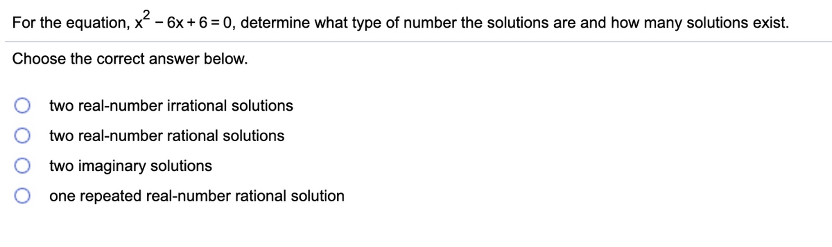 For the equation, x- 6x + 6=0, determine what type of number the solutions are and how many solutions exist.
Choose the correct answer below.
two real-number irrational solutions
two real-number rational solutions
two imaginary solutions
one repeated real-number rational solution
