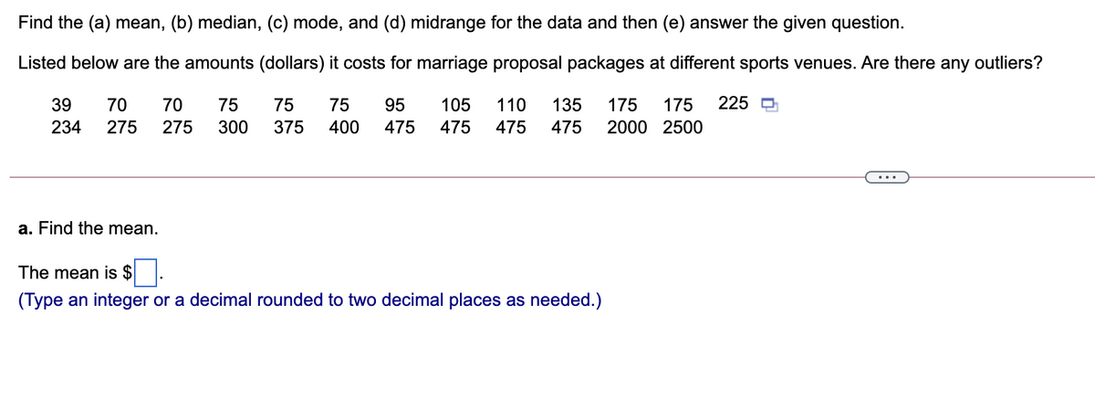 Find the (a) mean, (b) median, (c) mode, and (d) midrange for the data and then (e) answer the given question.
Listed below are the amounts (dollars) it costs for marriage proposal packages at different sports venues. Are there any outliers?
39
70
70
75
75
75
95
105
110
135
175
175
225 D
234
275
275
300
375
400
475
475
475
475
2000 2500
...
a. Find the mean.
The mean is $
(Type an integer or a decimal rounded to two decimal places as needed.)
