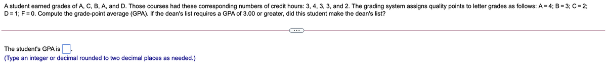 A student earned grades of A, C, B, A, and D. Those courses had these corresponding numbers of credit hours: 3, 4, 3, 3, and 2. The grading system assigns quality points to letter grades as follows: A = 4; B = 3; C = 2;
D= 1; F = 0. Compute the grade-point average (GPA). If the dean's list requires a GPA of 3.00 or greater, did this student make the dean's list?
...
The student's GPA is
(Type an integer or decimal rounded to two decimal places as needed.)

