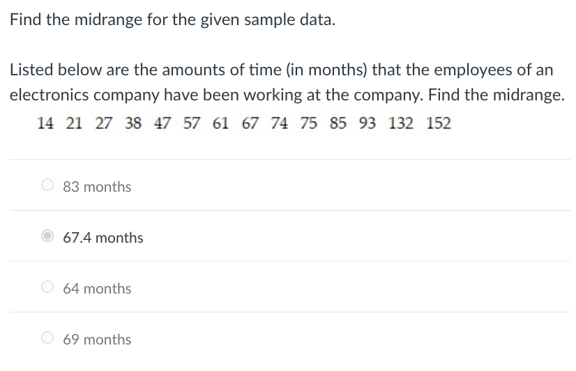 Find the midrange for the given sample data.
Listed below are the amounts of time (in months) that the employees of an
electronics company have been working at the company. Find the midrange.
14 21 27 38 47 57 61 67 74 75 85 93 132 152
O 83 months
67.4 months
64 months
O 69 months
