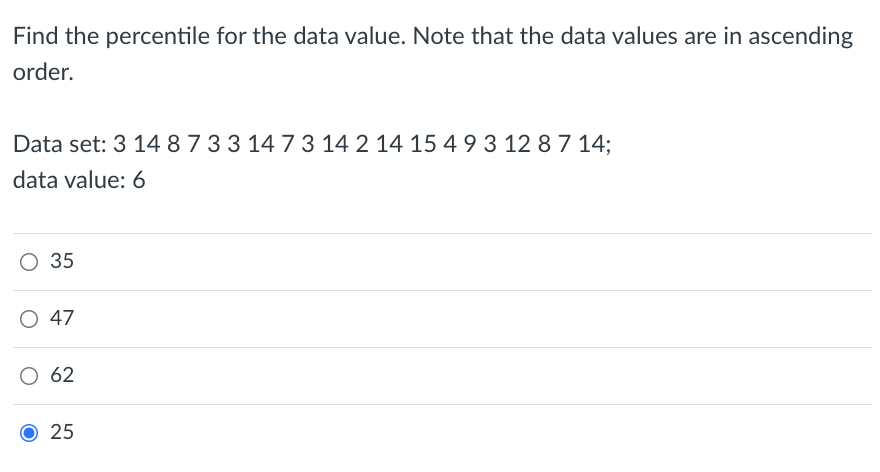 Find the percentile for the data value. Note that the data values are in ascending
order.
Data set: 3 14 8733 14 73 14 2 14 15 49 3 12 8 7 14;
data value: 6
О35
47
62
O 25
