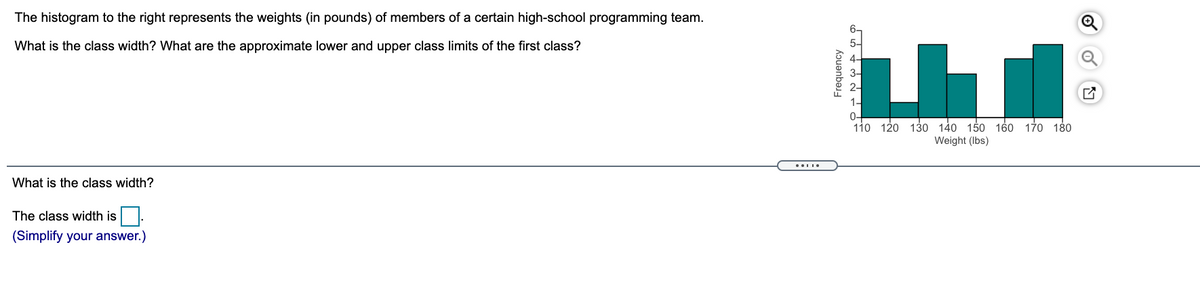 The histogram to the right represents the weights (in pounds) of members of a certain high-school programming team.
What is the class width? What are the approximate lower and upper class limits of the first class?
4-
1-
0-
110 120 130 140 150 160 170 180
Weight (Ibs)
What is the class width?
The class width is.
(Simplify your answer.)
