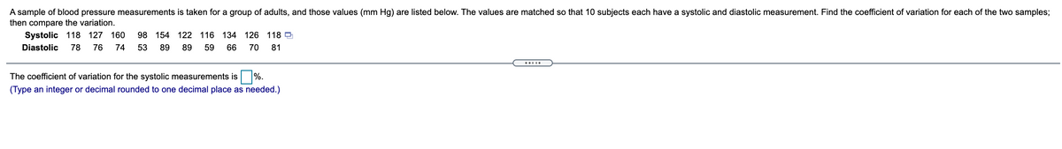 A sample of blood pressure measurements is taken for a group of adults, and those values (mm Hg) are listed below. The values are matched so that 10 subjects each have a systolic and diastolic measurement. Find the coefficient of variation for each of the two samples;
then compare the variation.
Systolic 118 127 160
98 154 122 116 134 126 118 D
Diastolic
78
76
74
53
89
89
59
66
70
81
The coefficient of variation for the systolic measurements is %.
(Type an integer or decimal rounded to one decimal place as needed.)
