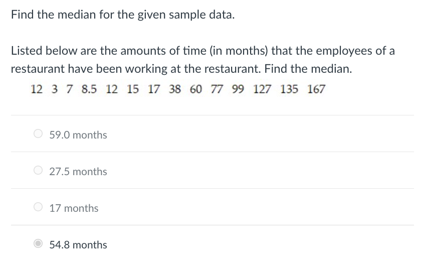 Find the median for the given sample data.
Listed below are the amounts of time (in months) that the employees of a
restaurant have been working at the restaurant. Find the median.
12 3 7 8.5 12 15 17 38 60 77 99 127 135 167
O 59.0 months
O 27.5 months
17 months
54.8 months
