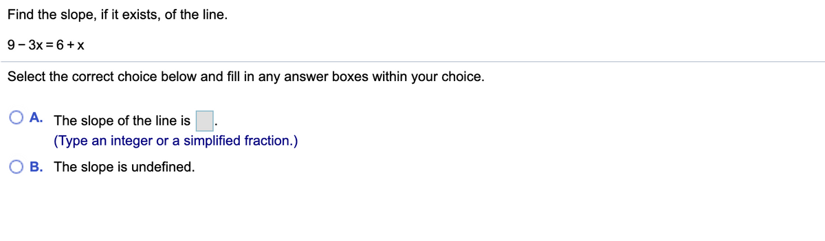 Find the slope, if it exists, of the line.
9- 3x = 6 +X
Select the correct choice below and fill in any answer boxes within
your choice.
O A. The slope of the line is
(Type an integer or a simplified fraction.)
B. The slope is undefined.
