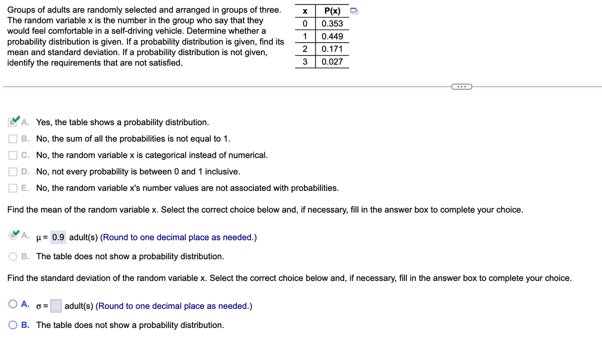 Groups of adults are randomly selected and arranged in groups of three.
The random variable x is the number in the group who say that they
would feel comfortable in a self-driving vehicle. Determine whether a
probability distribution is given. If a probability distribution is given, find its
mean and standard deviation. If a probability distribution is not given,
identify the requirements that are not satisfied.
X
P(x)
0.353
1
0.449
2
0.171
0.027
A. Yes, the table shows a probability distribution.
B. No, the sum of all the probabilities is not equal to 1.
C. No, the random variable x is categorical instead of numerical.
D. No, not every probability is between 0 and 1 inclusive.
E. No, the random variable x's number values are not associated with probabilities.
Find the mean of the random variable x. Select the correct choice below and, if necessary, fill in the answer box to complete your choice.
A.
µ = 0.9 adult(s) (Round to one decimal place as needed.)
B. The table does not show a probability distribution.
Find the standard deviation of the random variable x. Select the correct choice below and, if necessary, fill in the answer box to complete your choice.
O A. o =
adult(s) (Round to one decimal place as needed.)
B. The table does not show a probability distribution.

