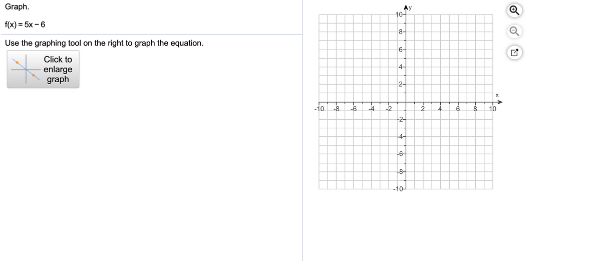 Graph.
Ay
10-
f(x) = 5x – 6
8-
Use the graphing tool on the right to graph the equation.
6-
Click to
4-
enlarge
graph
2-
-10
-8
-6.
-4
-2
10
-2-
-4-
-6-
-8-
-10-
of
