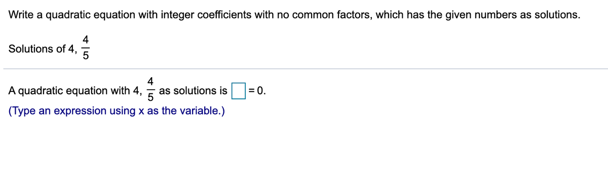 Write a quadratic equation with integer coefficients with no common factors, which has the given numbers as solutions.
4
Solutions of 4,
A quadratic equation with 4,
4
as solutions is
= 0.
5
(Type an expression using x as the variable.)
