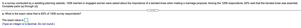 In a survey conducted by a wedding planning website, 1206 maried or engaged women were asked about the importance of a bended knee when making a marriage proposal. Among the 1206 respondents, 62% said that the bended knee was essential.
Complete parts (a) through (d).
a. What is the exact value that is 62% of 1206 survey respondents?
The exact value is
(Type an integer or a decimal. Do not round.)
