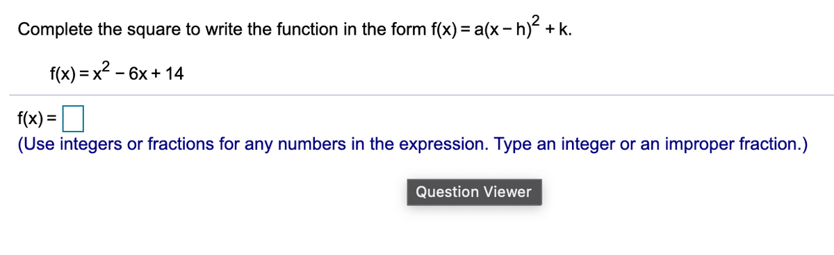 Complete the square to write the function in the form f(x) = a(x- h) + k.
%3D
f(x) = x2 - 6x + 14
f(x) =|
(Use integers or fractions for any numbers in the expression. Type an integer or an improper fraction.)
%3D
Question Viewer
