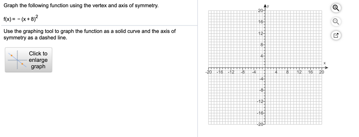 Graph the following function using the vertex and axis of symmetry.
20-
f(x) = - (x + 8)²
16-
Use the graphing tool to graph the function as a solid curve and the axis of
symmetry as a dashed line.
12-
8-
Click to
4-
enlarge
graph
X
-20
-16
-12
-8
-4
8
12
16
20
4-
-8-
-12-
-16어
-20-
Et
