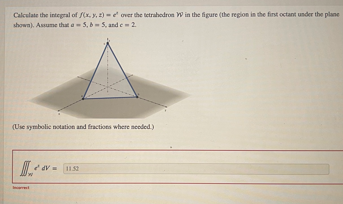 Calculate the integral of f(x, y, z) = e² over the tetrahedron W in the figure (the region in the first octant under the plane
shown). Assume that a = 5, b = 5, and c = 2.
(Use symbolic notation and fractions where needed.)
II ²
W
Incorrect
e² dV =
11.52