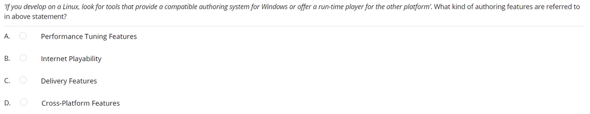 'If you develop on a Linux, look for tools that provide a compatible authoring system for Windows or offer a run-time player for the other platform'. What kind of authoring features are referred to
in above statement?
А.
Performance Tuning Features
Internet Playability
C.
Delivery Features
D.
Cross-Platform Features
B.
