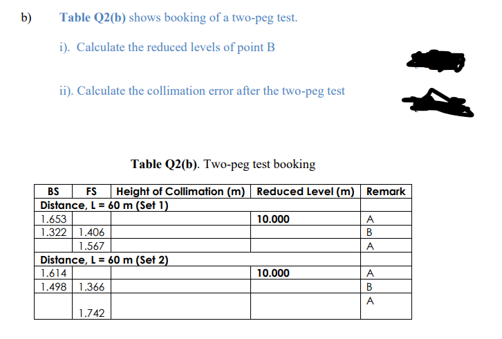b)
Table Q2(b) shows booking of a two-peg test.
i). Calculate the reduced levels of point B
ii). Calculate the collimation error after the two-peg test
Table Q2(b). Two-peg test booking
BS
FS
Height of Collimation (m) Reduced Level (m) Remark
Distance, L = 60 m (Set 1)
1.653
10.000
A
1.322
1.406
В
1.567
A
Distance, L = 60 m (Set 2)
1.614
1.498 1.366
10.000
A
B
A
1.742

