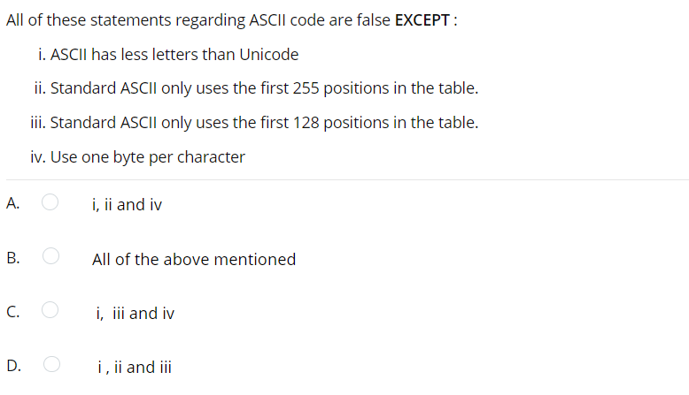 All of these statements regarding ASCII code are false EXCEPT :
i. ASCII has less letters than Unicode
ii. Standard ASCII only uses the first 255 positions in the table.
iii. Standard ASCI| only uses the first 128 positions in the table.
iv. Use one byte per character
A.
i, ii and iv
All of the above mentioned
C.
i, ii and iv
D. O
i, ii and iii
B.
