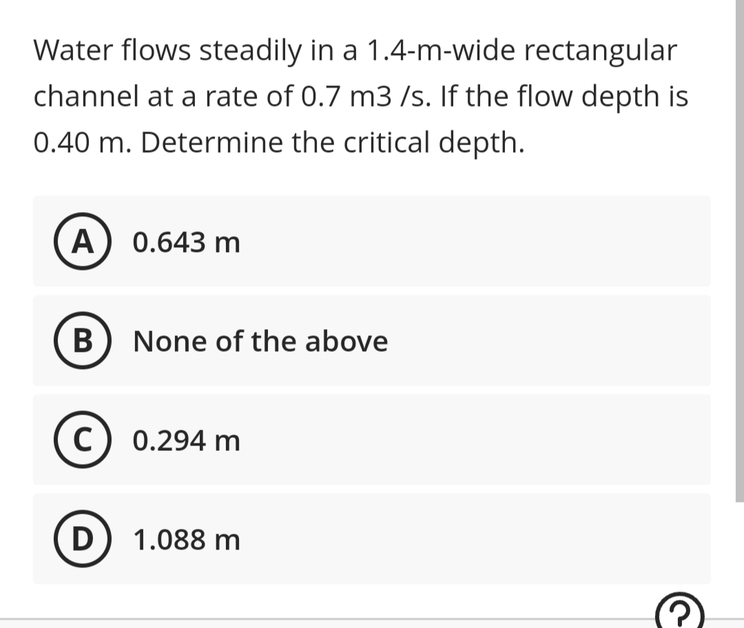 Water flows steadily in a 1.4-m-wide rectangular
channel at a rate of 0.7 m3/s. If the flow depth is
0.40 m. Determine the critical depth.
A 0.643 m
B
None of the above
C
0.294 m
D
1.088 m
