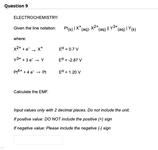 Question 9
ELECTROCHEMISTRY:
Pt(s) |X"(aq).
|X*,
X2+
(aq) | Y(s)
Given the line notation:
(aq) I| Y3+
where:
x2+ + e
x+
E° = 0.7 V
y3+ + 3 e → Y
EO = -2.87 V
P4+ + 4 e → Pt
E° = 1.20 V
Calculate the EMF.
Input values only with 2 decimal places. Do not include the unit.
If positive value: DO NOT include the positive (+) sign
If negative value: Please include the negative (-) sign
