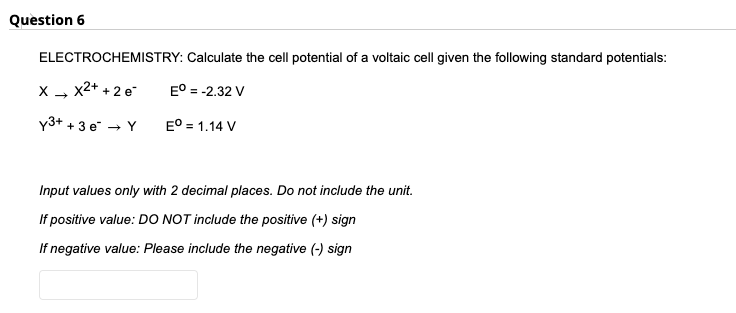 Question 6
ELECTROCHEMISTRY: Calculate the cell potential of a voltaic cell given the following standard potentials:
x2+ + 2 e
E° = -2.32 V
y3+ + 3 e → Y
E° = 1.14 V
Input values only with 2 decimal places. Do not include the unit.
If positive value: DO NOT include the positive (+) sign
If negative value: Please include the negative (-) sign
