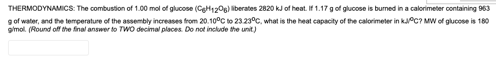 THERMODYNAMICS: The combustion of 1.00 mol of glucose (C6H1206) liberates 2820 kJ of heat. If 1.17 g of glucose is burned in a calorimeter containing 963
g of water, and the temperature of the assembly increases from 20.10°C to 23.23°c, what is the heat capacity of the calorimeter in kJ/°C? MW of glucose is 180
g/mol. (Round off the final answer to TWO decimal places. Do not include the unit.)
