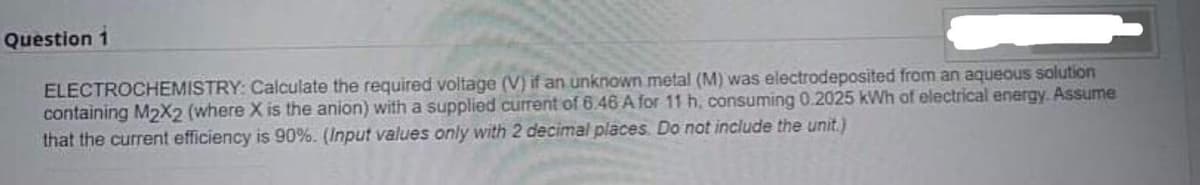 Question 1
ELECTROCHEMISTRY: Calculate the required voltage (V) if an unknown metal (M) was electrodeposited from an aqueous solution
containing M2X2 (where X is the anion) with a supplied current of 6.46 A for 11 h, consuming 0.2025 kWh of electrical energy. Assume
that the current efficiency is 90%. (Input values only with 2 decimal places. Do not include the unit.)
