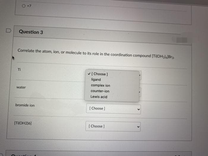 +7
Question 3
Correlate the atom, ion, or molecule to its role in the coordination compound [TI(OHal]Brg
Ti
V[ Choose ]
ligand
complex ion
water
counter-ion
Lewis acid
bromide ion
[ Choose )
[Ti(OH2)6]
[ Choose )
