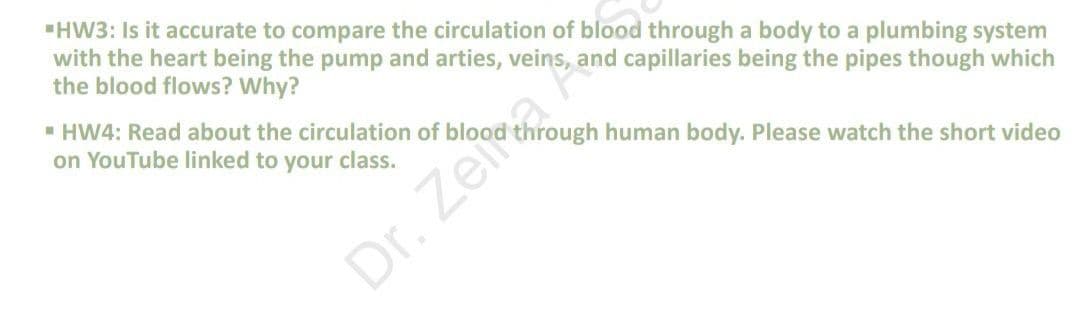 "HW3: Is it accurate to compare the circulation of blood through a body to a plumbing system
with the heart being the pump and arties, veins, and capillaries being the pipes though which
the blood flows? Why?
" HW4: Read about the circulation of blood through human body. Please watch the short video
on YouTube linked to your class.
Dr. Zeira
