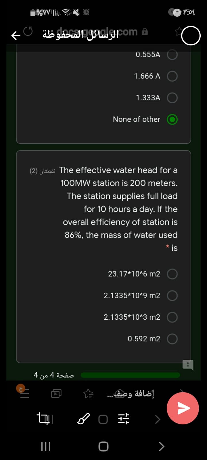 0.555A
1.666 A
1.333A
None of other
(2) ¿lubäi The effective water head for a
100MW station is 200 meters.
The station supplies full load
for 10 hours a day. If the
overall efficiency of station is
86%, the mass of water used
* is
23.17*10^6 m2
2.1335*10^9 m2
2.1335*10^3 m2
0.592 m2
4
من
صفحة 4
إضافة وصف.
>
