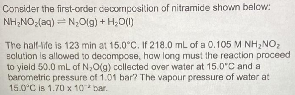 Consider the first-order decomposition of nitramide shown below:
NH,NO2(aq) = N20(g) + H2O(1)
The half-life is 123 min at 15.0°C. If 218.0 mL of a 0.105 M NH2NO2
solution is allowed to decompose, how long must the reaction proceed
to yield 50.0 mL of N20(g) collected over water at 15.0°C and a
barometric pressure of 1.01 bar? The vapour pressure of water at
15.0°C is 1.70 x 10 2 bar.
