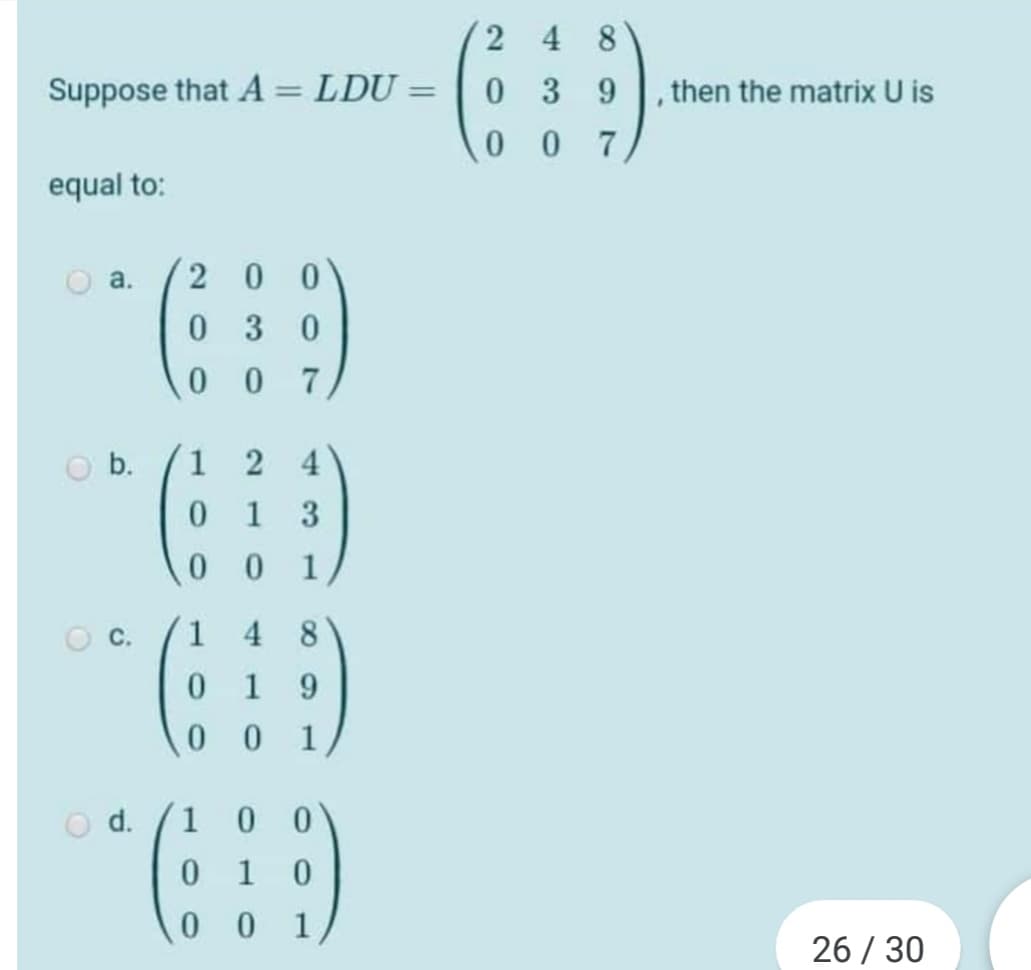 2 48
Suppose that A = LDU =
039
then the matrix U is
%3D
0 07
equal to:
a.
2 0
0 3
0 0
7
O b.
2
4
0.
1 3
0 0
1
1
4
8.
1
9.
0 0
1
O d.
0 1 0
1
0 0
0 0 1
26 / 30
C.

