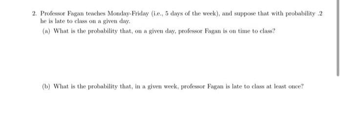 2. Professor Fagan teaches Monday-Friday (i.e., 5 days of the week), and suppose that with probability .2
he is late to class on a given day.
(a) What is the probability that, on a given day, professor Fagan is on time to class?
(b) What is the probability that, in a given week, professor Fagan is late to class at least once?