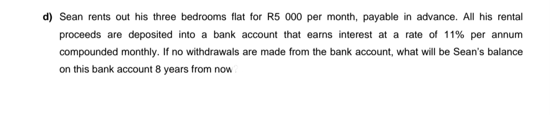 d) Sean rents out his three bedrooms flat for R5 000 per month, payable in advance. All his rental
proceeds are deposited into a bank account that earns interest at a rate of 11% per annum
compounded monthly. If no withdrawals are made from the bank account, what will be Sean's balance
on this bank account 8 years from now

