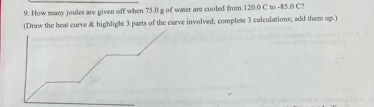 9. How many joules are given off when 75.0 g of water are cooled from 120.0 C to -85.0 C?
(Draw the heat curve & highlight 3 parts of the curve involved; complete 3 calculations; add them up.)
not to slams es A
*1.