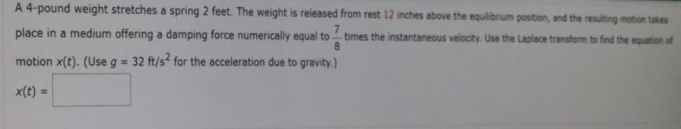 A 4-pound weight stretches a spring 2 feet. The weight is released from rest 12 inches above the equilibrium position, and the resulting motion takes
7
times the instantaneous velocity. Use the Laplace transform to find the equation of
8
place in a medium offering a damping force numerically equal to
motion x(t). (Use g = 32 ft/s² for the acceleration due to gravity.)
x(t) =