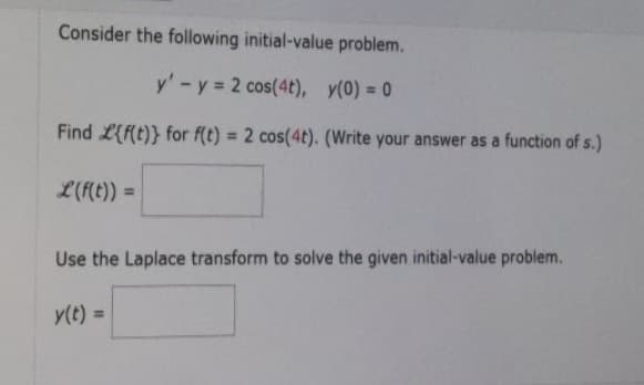 Consider the following initial-value problem.
y' - y = 2 cos(4t), y(0) = 0
Find {f(t)} for f(t) = 2 cos(4t). (Write your answer as a function of s.)
L(f(t)) =
Use the Laplace transform to solve the given initial-value problem.
y(t) =