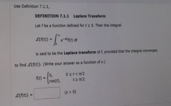 Use Definition 7.1.1,
DEFINITION 7.1.1 Laplace Transform
Let f be a function defined for t 2 0. Then the integral
L{f(t)} =
-[₁
is said to be the Laplace transform of f, provided that the integral converges.
L{f(t)} =
to find {f(t)}. (Write your answer as a function of s.)
f(t)=
e-stf(t) dt
cos(t),
Ost<n/2
t> π/2
(s > 0)