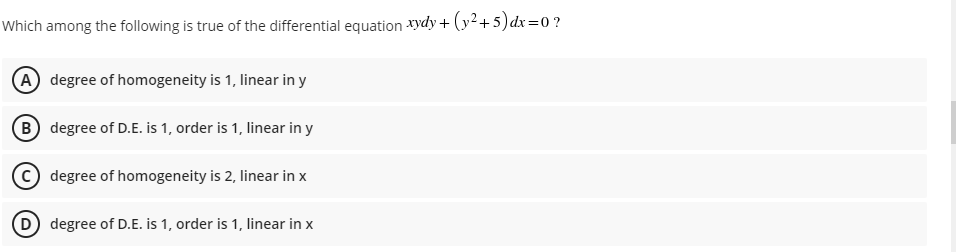 Which among the following is true of the differential equation xydy + (y2+5)dx=0?
A degree of homogeneity is 1, linear in y
B degree of D.E. is 1, order is 1, linear in y
degree of homogeneity is 2, linear in x
D degree of D.E. is 1, order is 1, linear in x
