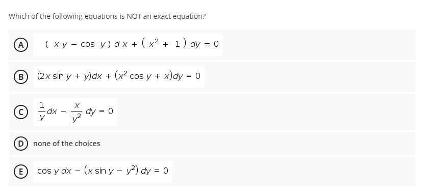 Which of the following equations is NOT an exact equation?
(A
( x y - cos y) d x + ( x² + 1) dy = 0
B (2x sin y + y)dx + (x² cos y + x)dy = 0
dy = 0
none of the choices
(E
cos y dx - (x sin y - y?) dy = 0
