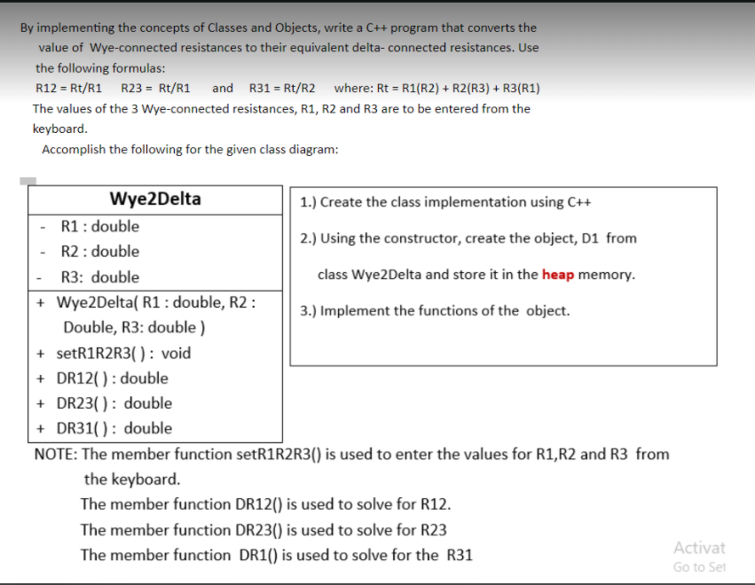 By implementing the concepts of Classes and Objects, write a C++ program that converts the
value of Wye-connected resistances to their equivalent delta- connected resistances. Use
the following formulas:
R12 = Rt/R1 R23 = Rt/R1
and R31 = Rt/R2 where: Rt = R1(R2) + R2(R3) + R3(R1)
The values of the 3 Wye-connected resistances, R1, R2 and R3 are to be entered from the
keyboard.
Accomplish the following for the given class diagram:
Wye2Delta
1.) Create the class implementation using C++
R1: double
2.) Using the constructor, create the object, D1 from
R2: double
R3: double
class Wye2Delta and store it in the heap memory.
+ Wye2Delta( R1: double, R2 :
Double, R3: double )
3.) Implement the functions of the object.
+ setR1R2R3( ): void
+ DR12(): double
+ DR23(): double
+ DR31( ) : double
NOTE: The member function setR1R2R3() is used to enter the values for R1,R2 and R3 from
the keyboard.
The member function DR12() is used to solve for R12.
The member function DR23() is used to solve for R23
Activat
The member function DR1() is used to solve for the R31
Go to Set
