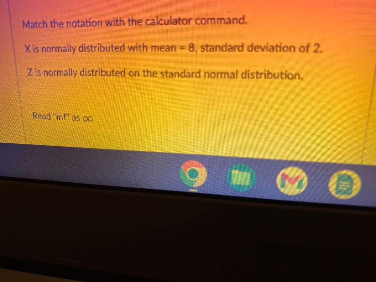 Match the notation with the calculator command.
X is normally distributed with mean = 8, standard deviation of 2.
Z is normally distributed on the standard normal distribution.
Read "inf" as 00
M
C
Il