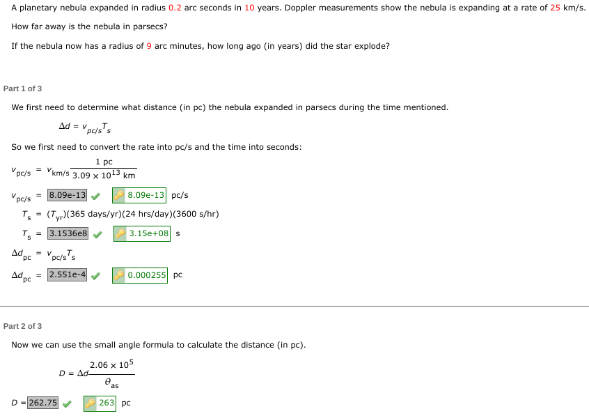 A planetary nebula expanded in radius 0.2 arc seconds in 10 years. Doppler measurements show the nebula is expanding at a rate of 25 km/s.
How far away is the nebula in parsecs?
If the nebula now has a radius of 9 arc minutes, how long ago (in years) did the star explode?
Part 1 of 3
We first need to determine what distance (in pc) the nebula expanded in parsecs during the time mentioned.
Ad = V pc/s¹s
So we first need to convert the rate into pc/s and the time into seconds:
1 pc
Vpc/s = Vkm/s 3.09 x 10¹3 km
8.09e-13 pc/s
(Tyr)(365 days/yr) (24 hrs/day)(3600 s/hr)
3.1536e8
3.15e+08 s
pc/s = 8.09e-13
Ts
Ts
Ad = V
pc
Ad pc
pc/s's
= 2.551e-4
Part 2 of 3
Now we can use the small angle formula to calculate the distance (in pc).
2.06 x 105
D = 262.75
D = Ad-
0
0.000255 pc
as
263 pc